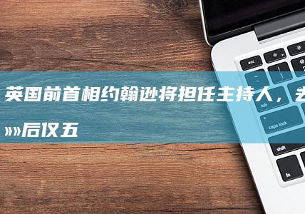 英国前首相约翰逊将担任主持人，去年卸任后仅五个月进账 480 万英镑，哪些信息值得关注？